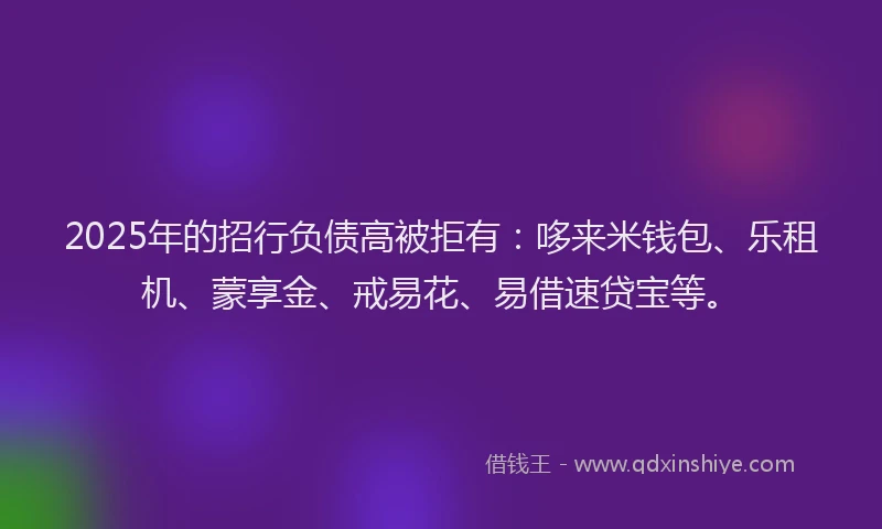 2025年的招行负债高被拒有：哆来米钱包、乐租机、蒙享金、戒易花、易借速贷宝等。