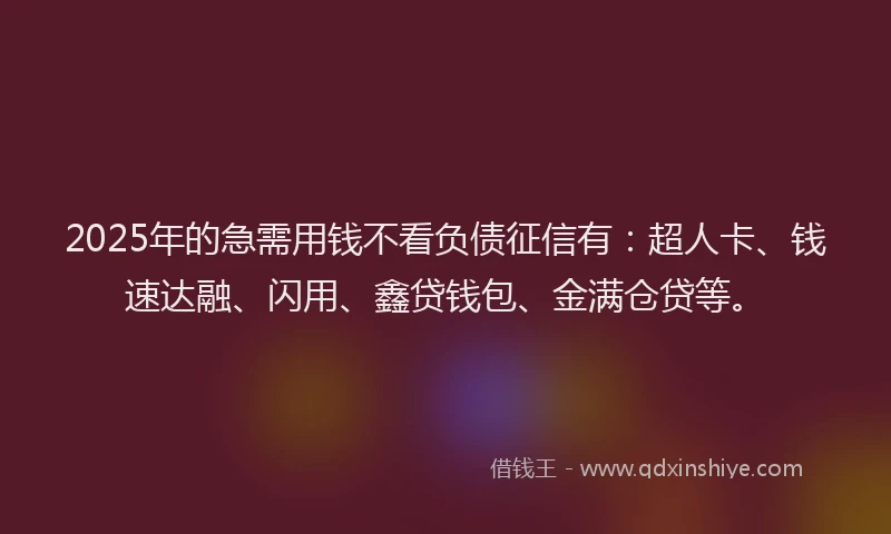 2025年的急需用钱不看负债征信有：超人卡、钱速达融、闪用、鑫贷钱包、金满仓贷等。