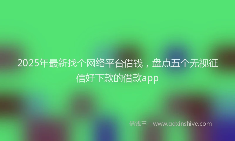 2025年最新找个网络平台借钱，盘点五个无视征信好下款的借款app