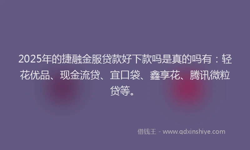 2025年的捷融金服贷款好下款吗是真的吗有：轻花优品、现金流贷、宜口袋、鑫享花、腾讯微粒贷等。