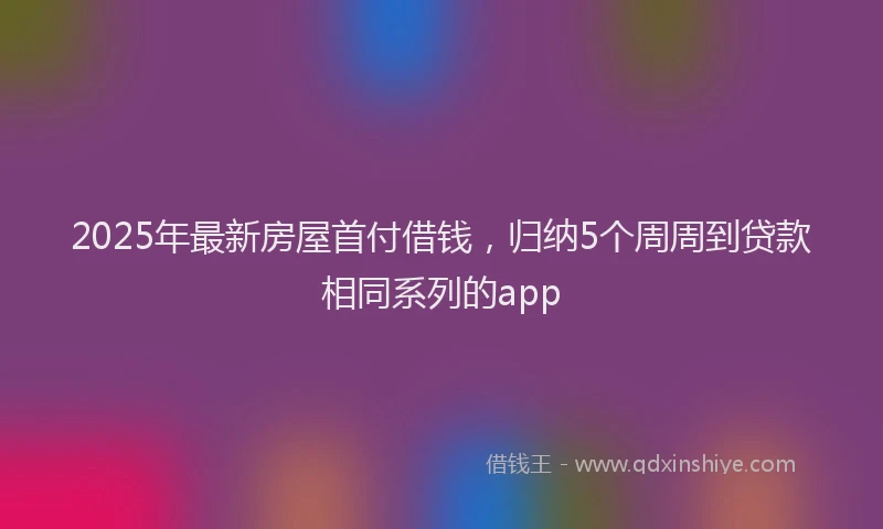 2025年最新房屋首付借钱，归纳5个周周到贷款相同系列的app