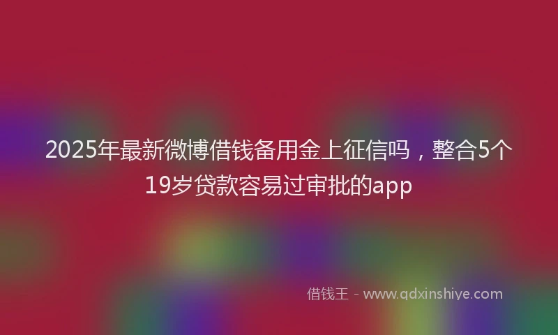 2025年最新微博借钱备用金上征信吗，整合5个19岁贷款容易过审批的app
