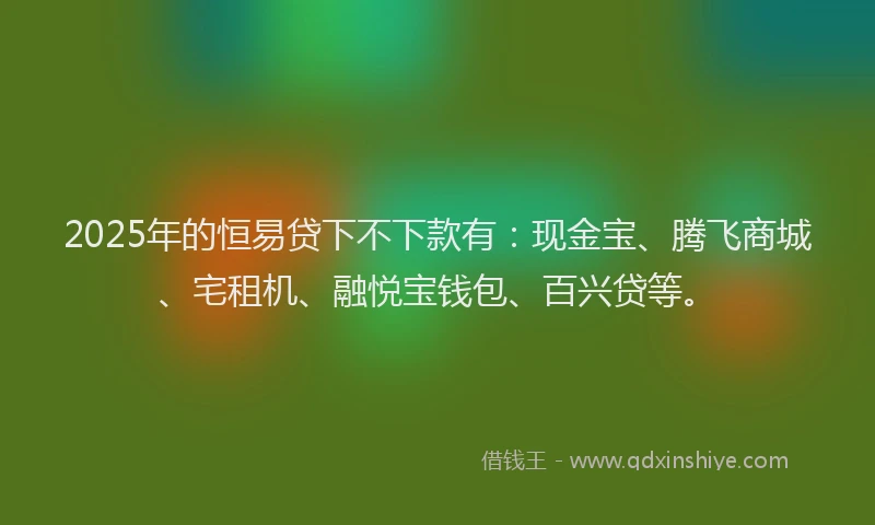 2025年的恒易贷下不下款有：现金宝、腾飞商城、宅租机、融悦宝钱包、百兴贷等。