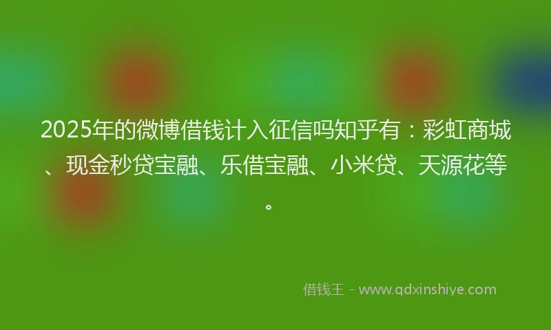 2025年的微博借钱计入征信吗知乎有：彩虹商城、现金秒贷宝融、乐借宝融、小米贷、天源花等。