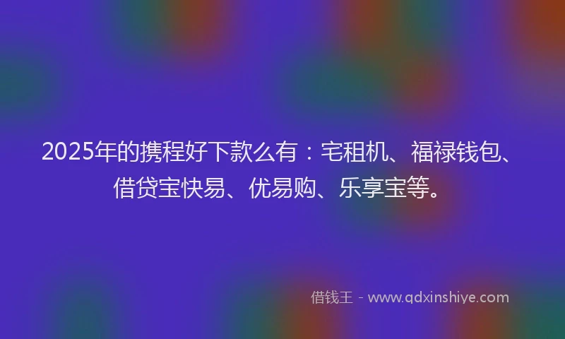 2025年的携程好下款么有：宅租机、福禄钱包、借贷宝快易、优易购、乐享宝等。