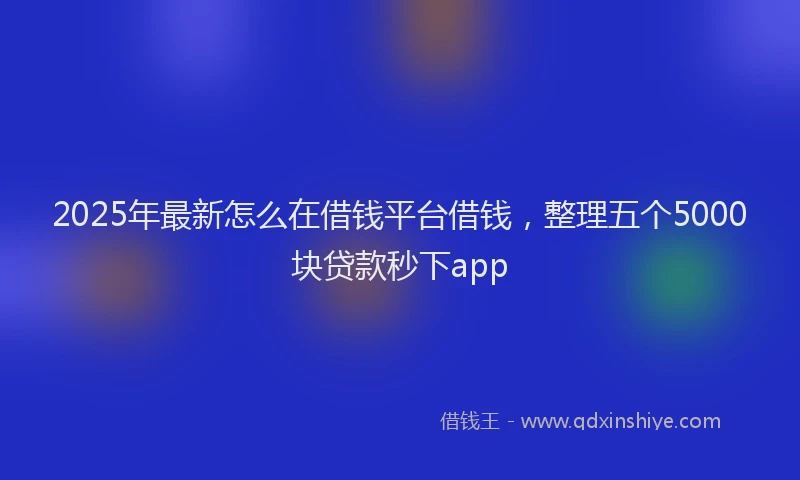 2025年最新怎么在借钱平台借钱，整理五个5000块贷款秒下app