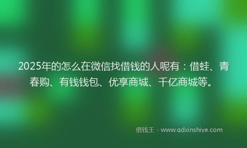 2025年的怎么在微信找借钱的人呢有：借蛙、青春购、有钱钱包、优享商城、千亿商城等。