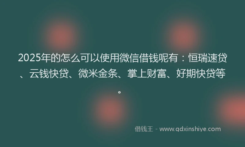 2025年的怎么可以使用微信借钱呢有：恒瑞速贷、云钱快贷、微米金条、掌上财富、好期快贷等。