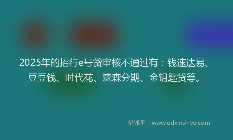 2025年的招行e号贷审核不通过有：钱速达易、豆豆钱、时代花、森森分期、金钥匙贷等。