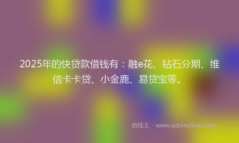 2025年的快贷款借钱有：融e花、钻石分期、维信卡卡贷、小金鹿、易贷宝等。