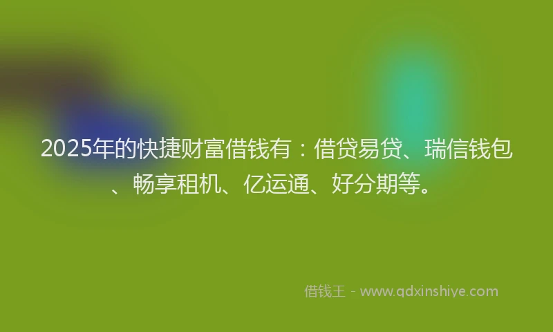 2025年的快捷财富借钱有：借贷易贷、瑞信钱包、畅享租机、亿运通、好分期等。
