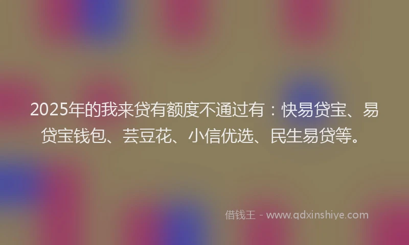 2025年的我来贷有额度不通过有：快易贷宝、易贷宝钱包、芸豆花、小信优选、民生易贷等。