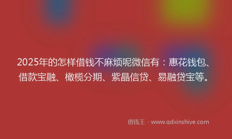 2025年的怎样借钱不麻烦呢微信有：惠花钱包、借款宝融、橄榄分期、紫晶信贷、易融贷宝等。