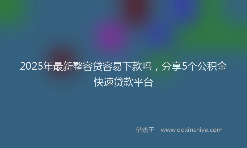 2025年最新整容贷容易下款吗，分享5个公积金快速贷款平台