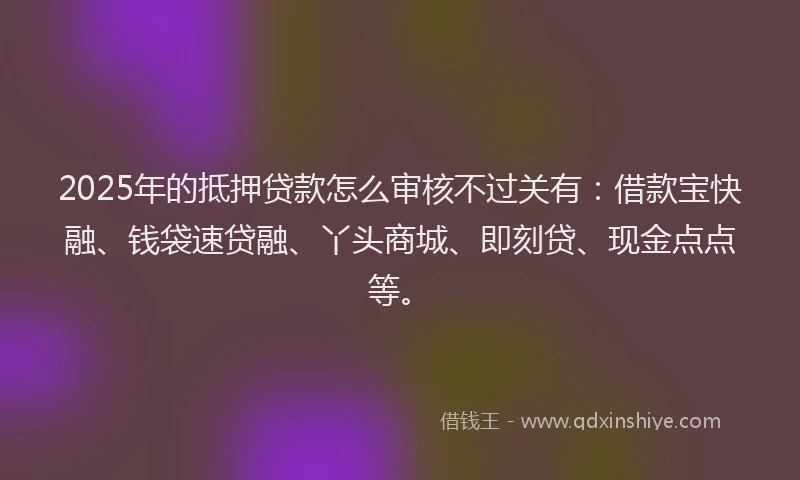 2025年的抵押贷款怎么审核不过关有：借款宝快融、钱袋速贷融、丫头商城、即刻贷、现金点点等。