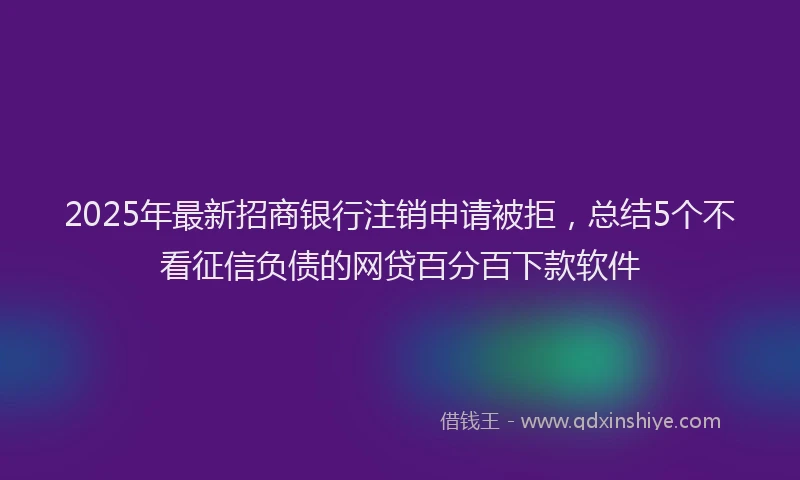 2025年最新招商银行注销申请被拒，总结5个不看征信负债的网贷百分百下款软件