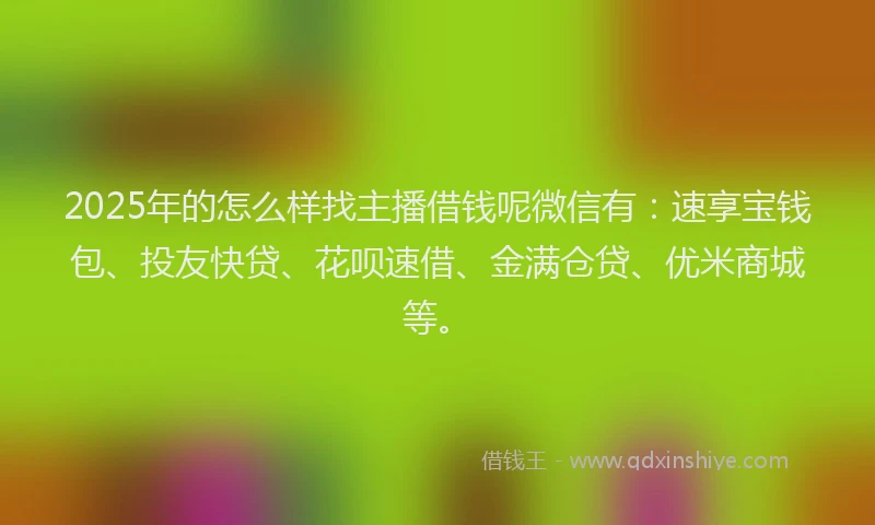 2025年的怎么样找主播借钱呢微信有：速享宝钱包、投友快贷、花呗速借、金满仓贷、优米商城等。