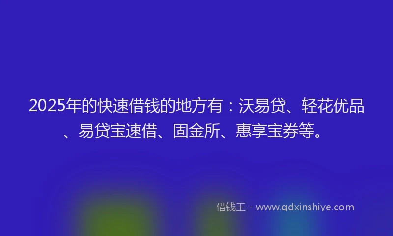 2025年的快速借钱的地方有：沃易贷、轻花优品、易贷宝速借、固金所、惠享宝券等。
