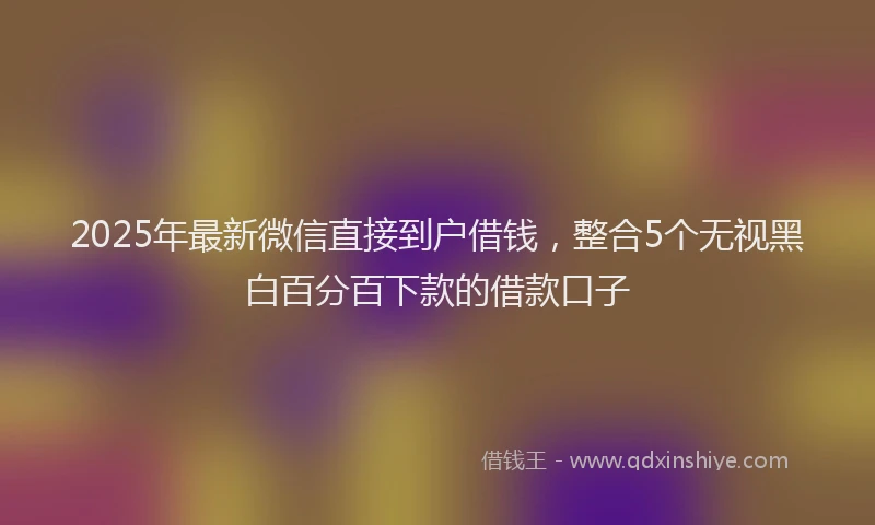 2025年最新微信直接到户借钱，整合5个无视黑白百分百下款的借款口子