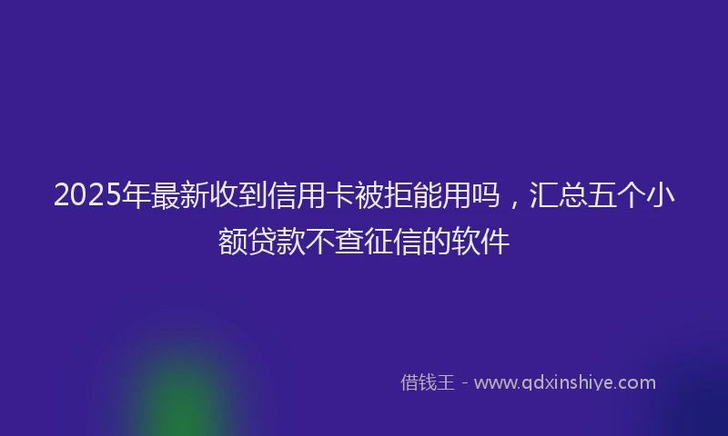 2025年最新收到信用卡被拒能用吗，汇总五个小额贷款不查征信的软件