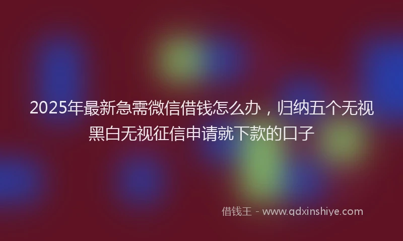 2025年最新急需微信借钱怎么办，归纳五个无视黑白无视征信申请就下款的口子