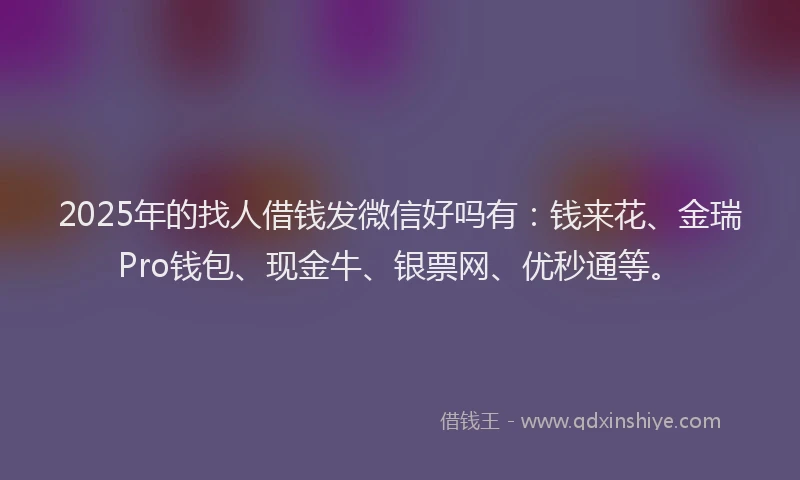 2025年的找人借钱发微信好吗有：钱来花、金瑞Pro钱包、现金牛、银票网、优秒通等。