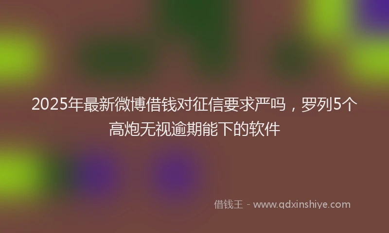 2025年最新微博借钱对征信要求严吗，罗列5个高炮无视逾期能下的软件