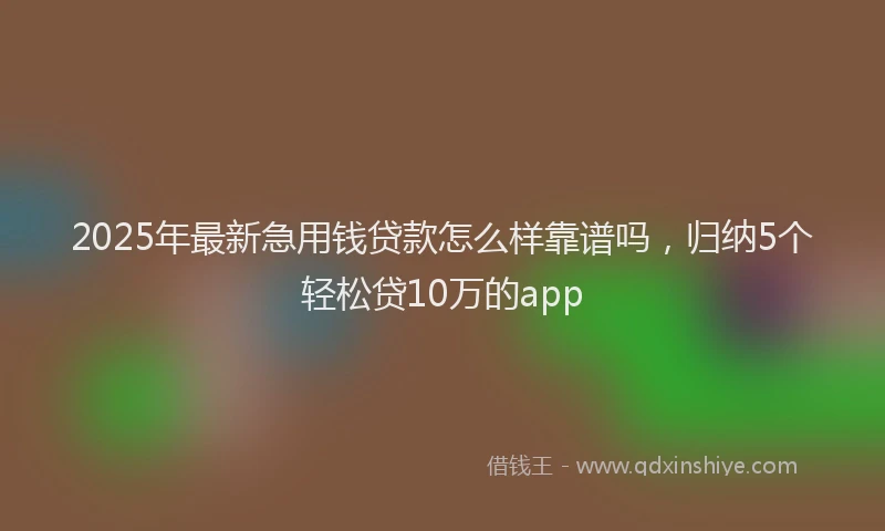 2025年最新急用钱贷款怎么样靠谱吗，归纳5个轻松贷10万的app