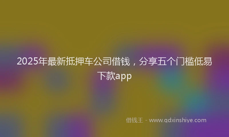 2025年最新抵押车公司借钱，分享五个门槛低易下款app