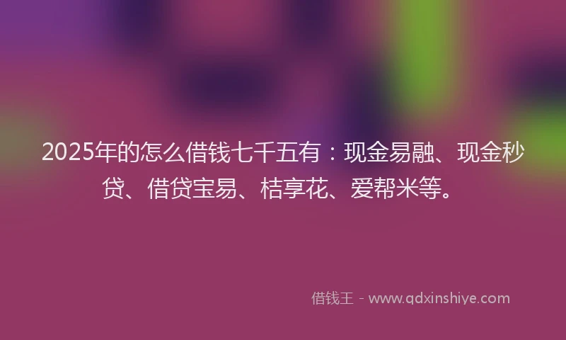 2025年的怎么借钱七千五有：现金易融、现金秒贷、借贷宝易、桔享花、爱帮米等。