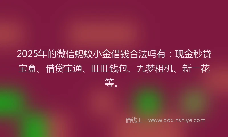 2025年的微信蚂蚁小金借钱合法吗有：现金秒贷宝盒、借贷宝通、旺旺钱包、九梦租机、新一花等。