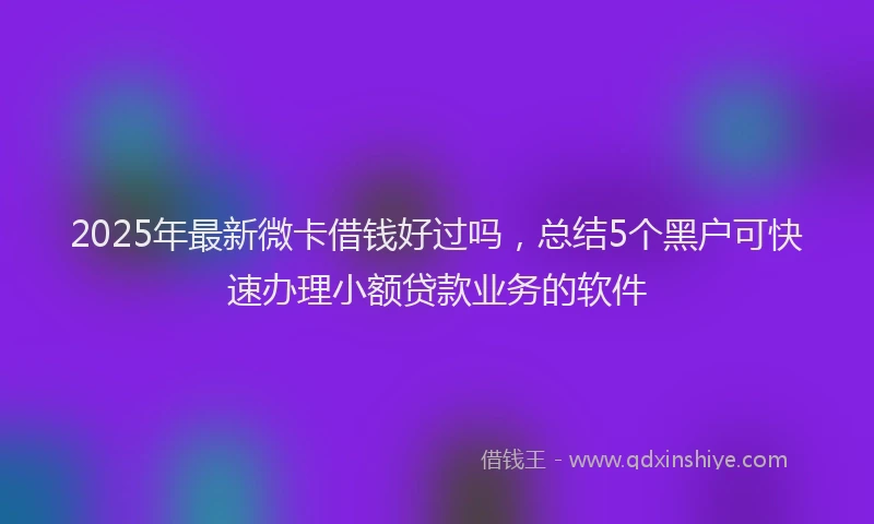 2025年最新微卡借钱好过吗，总结5个黑户可快速办理小额贷款业务的软件
