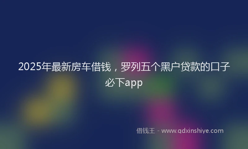 2025年最新房车借钱，罗列五个黑户贷款的口子必下app