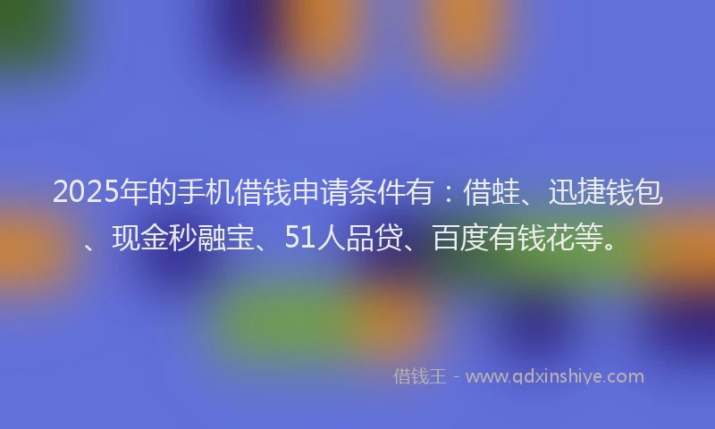 2025年的手机借钱申请条件有：借蛙、迅捷钱包、现金秒融宝、51人品贷、百度有钱花等。