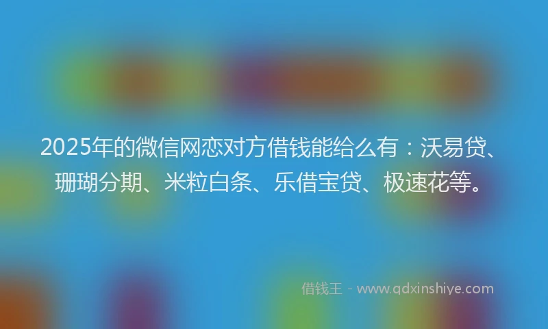 2025年的微信网恋对方借钱能给么有：沃易贷、珊瑚分期、米粒白条、乐借宝贷、极速花等。