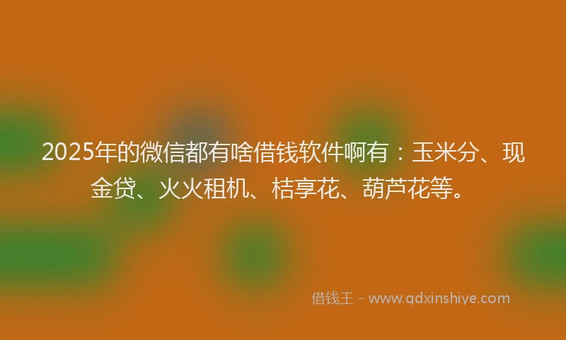 2025年的微信都有啥借钱软件啊有：玉米分、现金贷、火火租机、桔享花、葫芦花等。