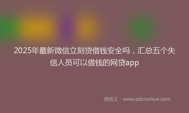 2025年最新微信立刻贷借钱安全吗，汇总五个失信人员可以借钱的网贷app