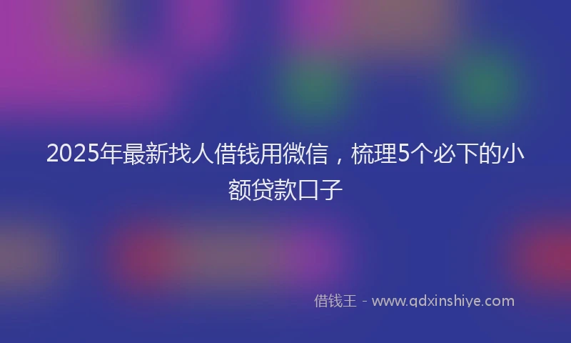 2025年最新找人借钱用微信，梳理5个必下的小额贷款口子