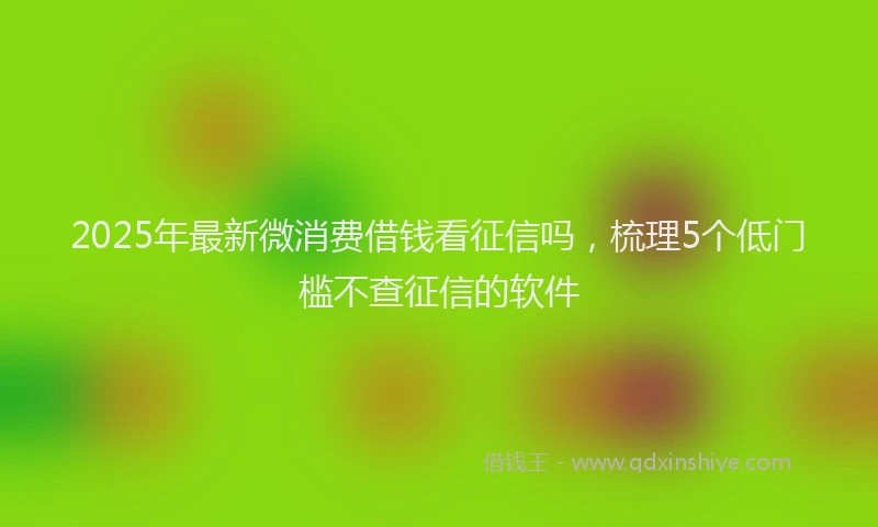 2025年最新微消费借钱看征信吗，梳理5个低门槛不查征信的软件