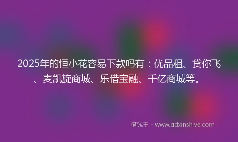 2025年的恒小花容易下款吗有：优品租、贷你飞、麦凯旋商城、乐借宝融、千亿商城等。