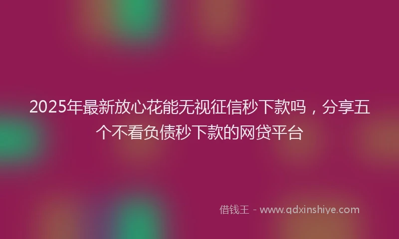 2025年最新放心花能无视征信秒下款吗，分享五个不看负债秒下款的网贷平台