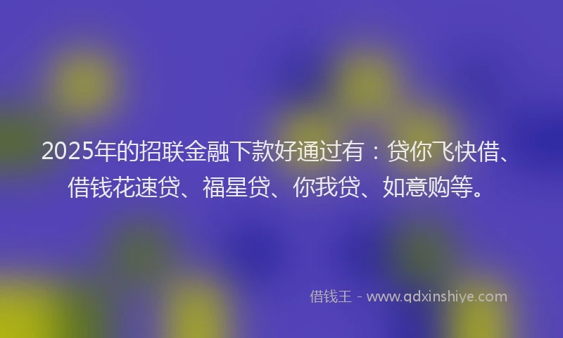 2025年的招联金融下款好通过有：贷你飞快借、借钱花速贷、福星贷、你我贷、如意购等。