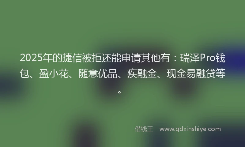 2025年的捷信被拒还能申请其他有：瑞泽Pro钱包、盈小花、随意优品、疾融金、现金易融贷等。