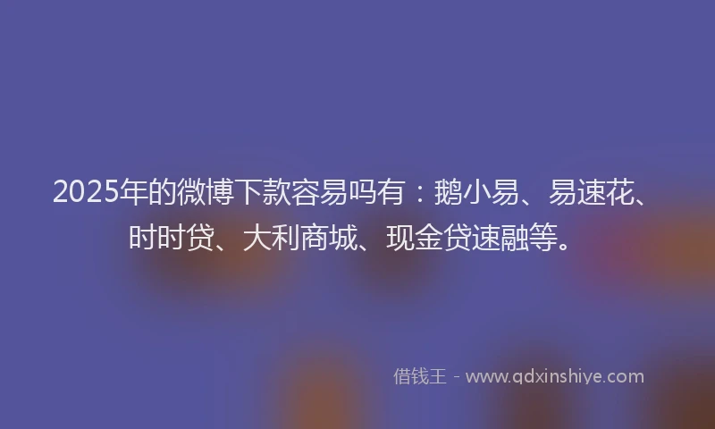 2025年的微博下款容易吗有：鹅小易、易速花、时时贷、大利商城、现金贷速融等。
