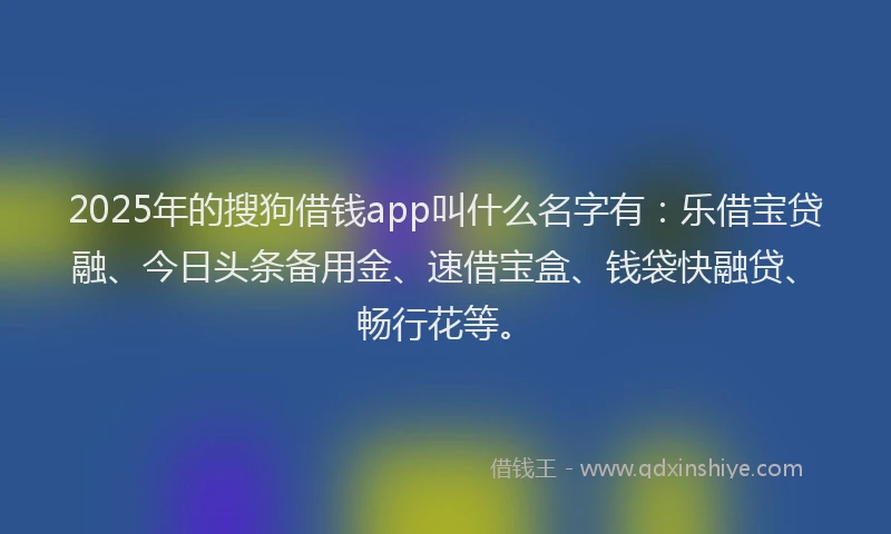 2025年的搜狗借钱app叫什么名字有：乐借宝贷融、今日头条备用金、速借宝盒、钱袋快融贷、畅行花等。