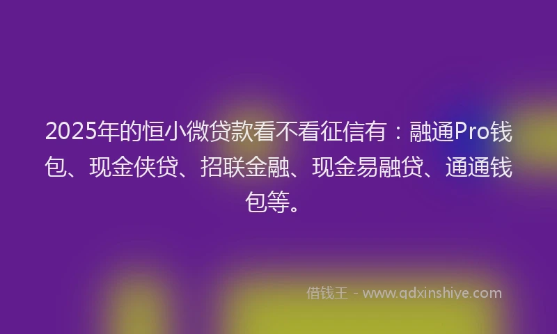 2025年的恒小微贷款看不看征信有：融通Pro钱包、现金侠贷、招联金融、现金易融贷、通通钱包等。