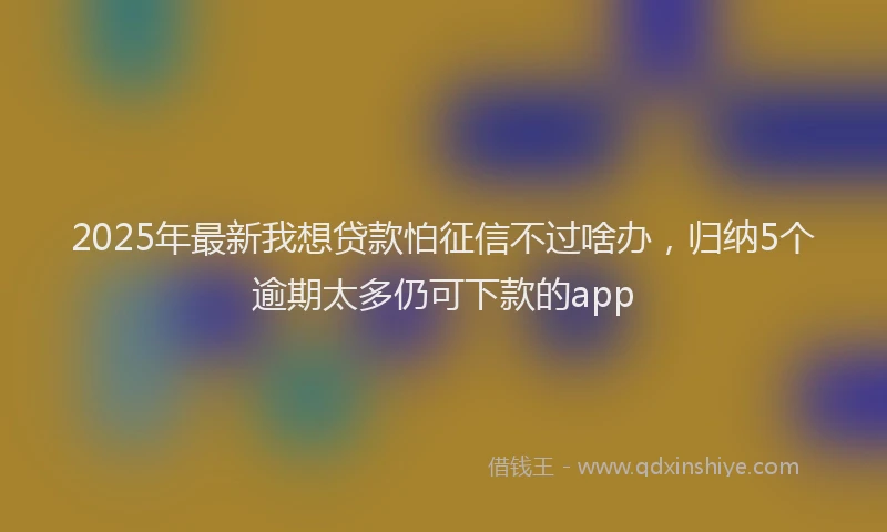 2025年最新我想贷款怕征信不过啥办，归纳5个逾期太多仍可下款的app