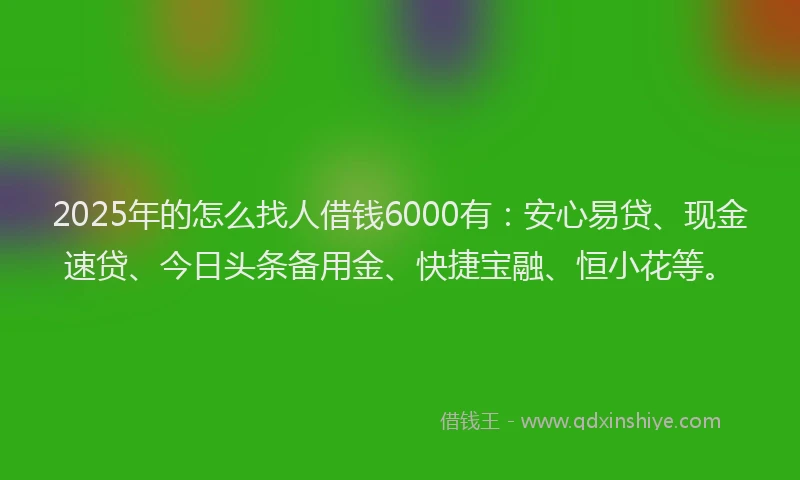 2025年的怎么找人借钱6000有：安心易贷、现金速贷、今日头条备用金、快捷宝融、恒小花等。