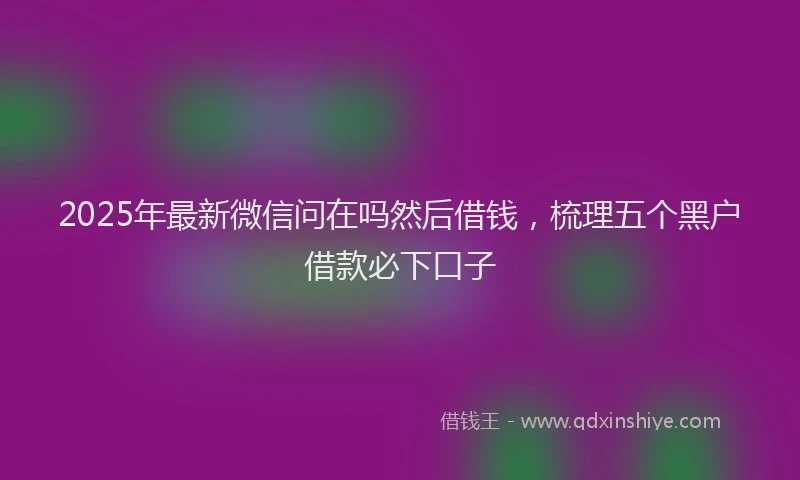 2025年最新微信问在吗然后借钱，梳理五个黑户借款必下口子