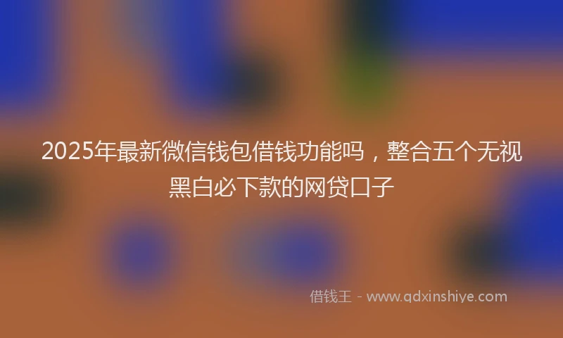 2025年最新微信钱包借钱功能吗，整合五个无视黑白必下款的网贷口子
